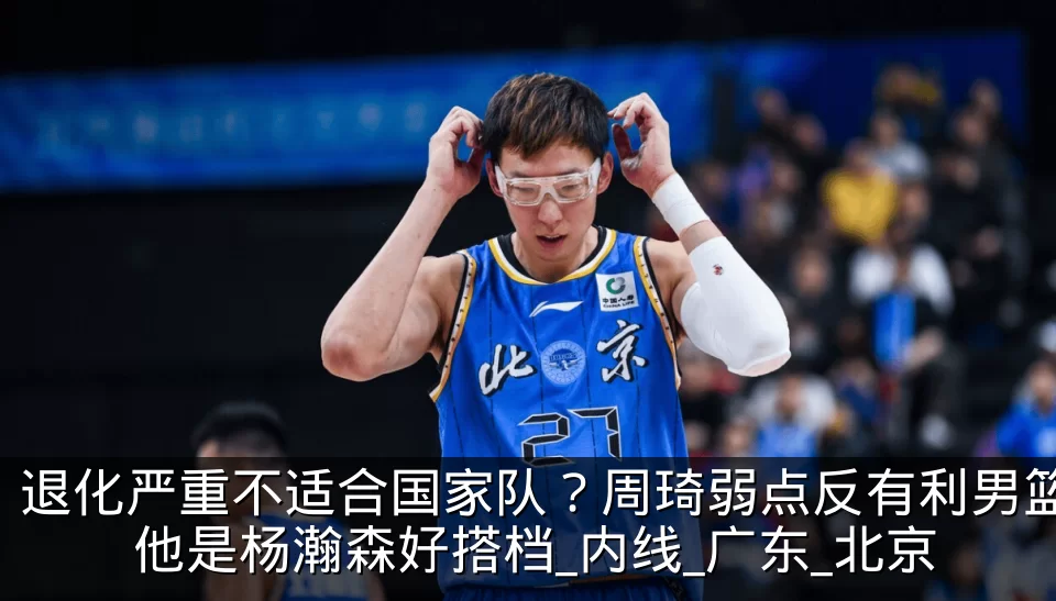 退化严重不适合国家队?周琦弱点反有利男篮 他是杨瀚森好搭档_内线_广东_北京