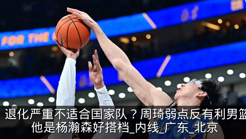 退化严重不适合国家队?周琦弱点反有利男篮 他是杨瀚森好搭档_内线_广东_北京